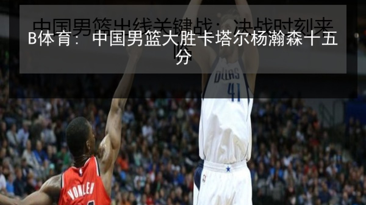 B体育: 中国男篮大胜卡塔尔杨瀚森十五分