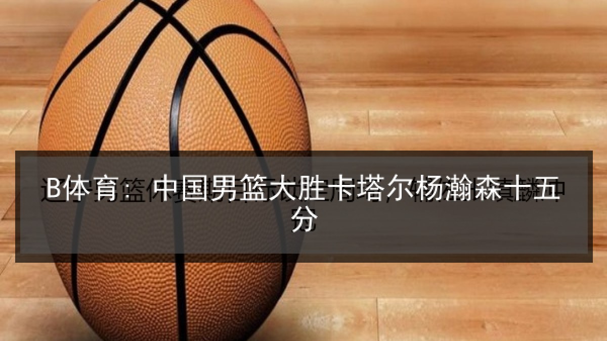 B体育: 中国男篮大胜卡塔尔杨瀚森十五分